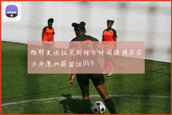 维耶里谈拉莫斯转会传闻强调其实力并愿加薪留住DV9