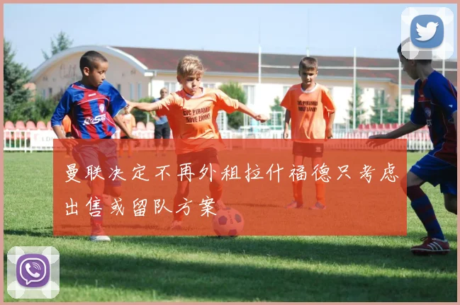 曼联决定不再外租拉什福德只考虑出售或留队方案