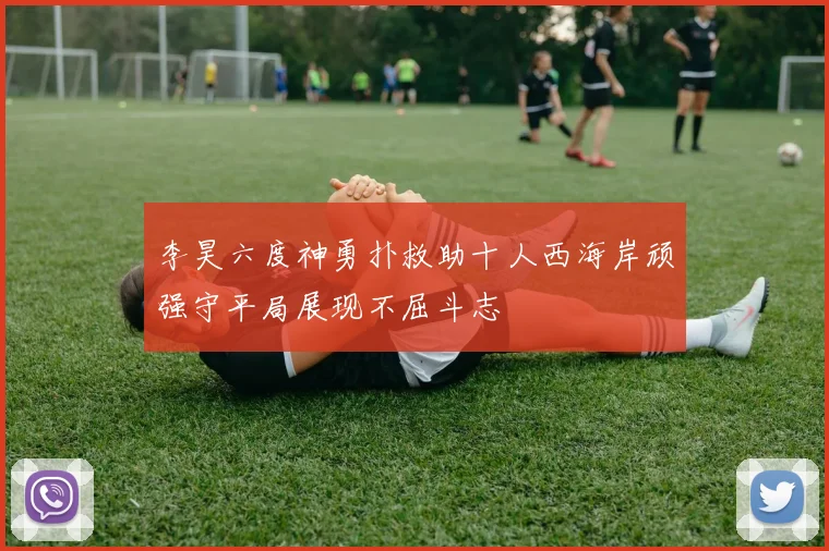 李昊六度神勇扑救助十人西海岸顽强守平局展现不屈斗志