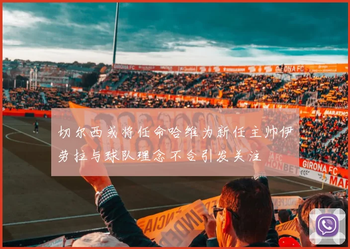 切尔西或将任命哈维为新任主帅伊劳拉与球队理念不合引发关注