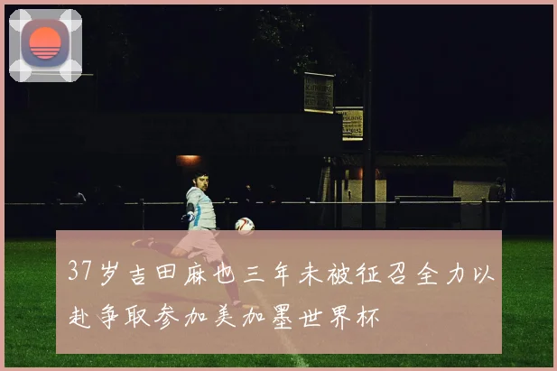 37岁吉田麻也三年未被征召全力以赴争取参加美加墨世界杯