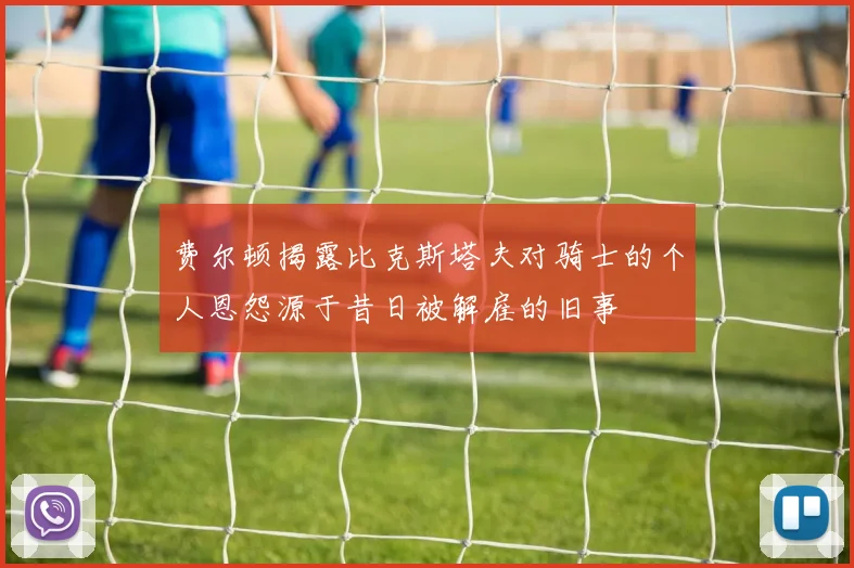 费尔顿揭露比克斯塔夫对骑士的个人恩怨源于昔日被解雇的旧事