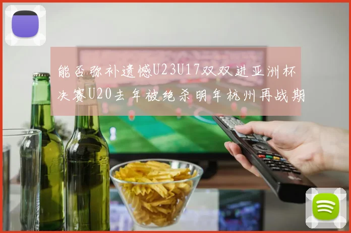能否弥补遗憾U23U17双双进亚洲杯决赛U20去年被绝杀明年杭州再战期待辉煌