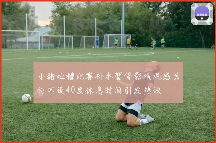 小猪吐槽比赛补水暂停影响观感为何不设40度休息时间引发热议