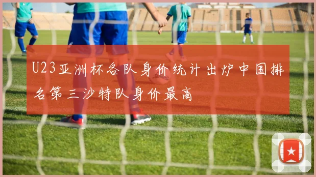U23亚洲杯各队身价统计出炉中国排名第三沙特队身价最高