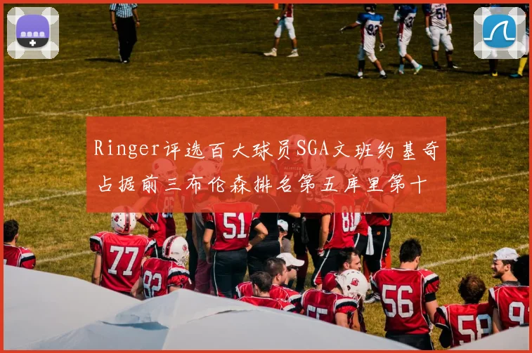 Ringer评选百大球员SGA文班约基奇占据前三布伦森排名第五库里第十杜兰特第十六詹姆斯第二十
