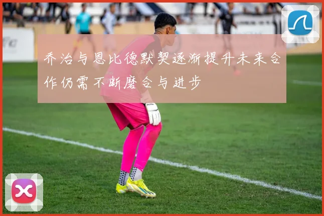 乔治与恩比德默契逐渐提升未来合作仍需不断磨合与进步