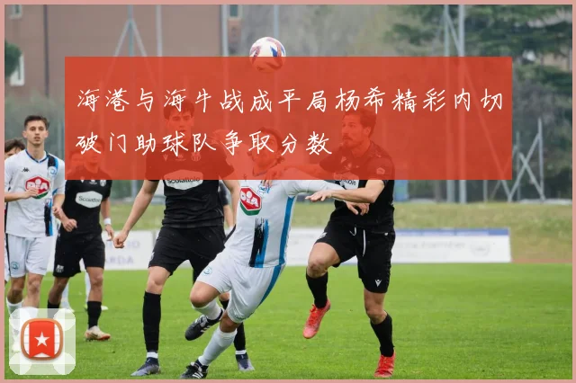 海港与海牛战成平局杨希精彩内切破门助球队争取分数