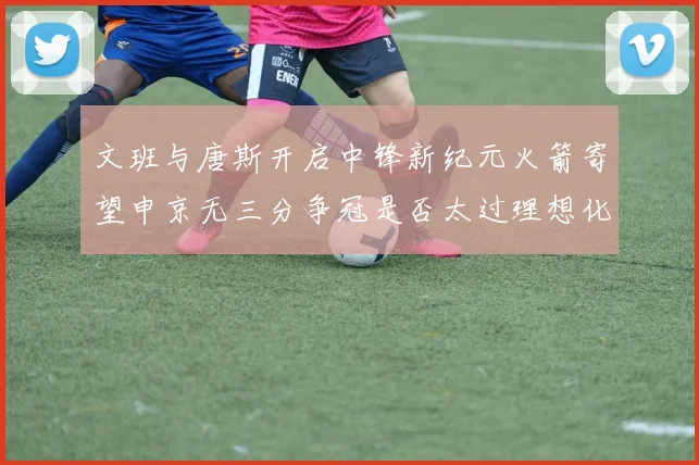 文班与唐斯开启中锋新纪元火箭寄望申京无三分争冠是否太过理想化